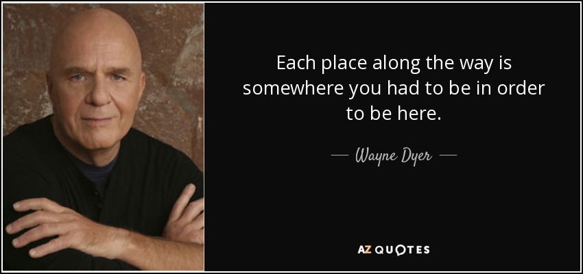 Each place along the way is somewhere you had to be in order to be here. - Wayne Dyer