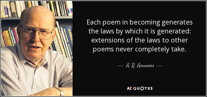Each poem in becoming generates the laws by which it is generated: extensions of the laws to other poems never completely take. - A. R. Ammons