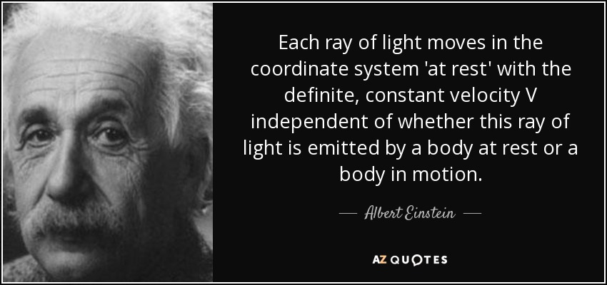 Each ray of light moves in the coordinate system 'at rest' with the definite, constant velocity V independent of whether this ray of light is emitted by a body at rest or a body in motion. - Albert Einstein