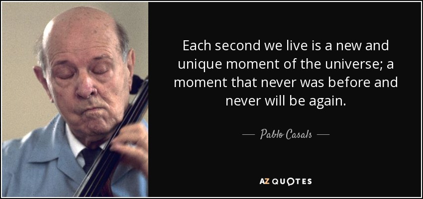 Each second we live is a new and unique moment of the universe; a moment that never was before and never will be again. - Pablo Casals