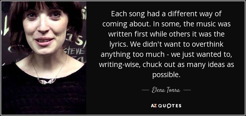 Each song had a different way of coming about. In some, the music was written first while others it was the lyrics. We didn't want to overthink anything too much - we just wanted to, writing-wise, chuck out as many ideas as possible. - Elena Tonra