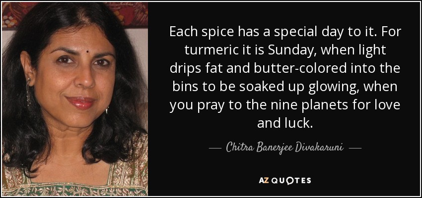 Each spice has a special day to it. For turmeric it is Sunday, when light drips fat and butter-colored into the bins to be soaked up glowing, when you pray to the nine planets for love and luck. - Chitra Banerjee Divakaruni
