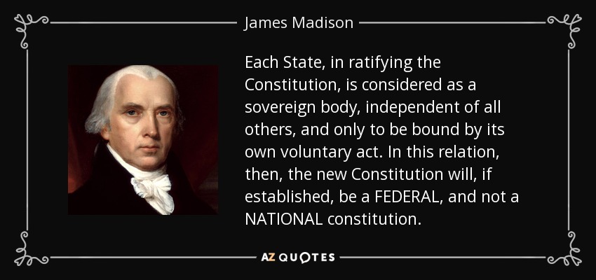 Each State, in ratifying the Constitution, is considered as a sovereign body, independent of all others, and only to be bound by its own voluntary act. In this relation, then, the new Constitution will, if established, be a FEDERAL, and not a NATIONAL constitution. - James Madison