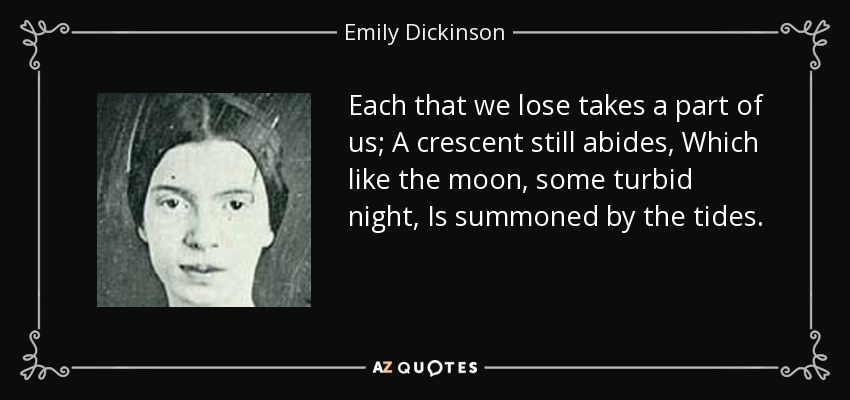 Each that we lose takes a part of us; A crescent still abides, Which like the moon, some turbid night, Is summoned by the tides. - Emily Dickinson