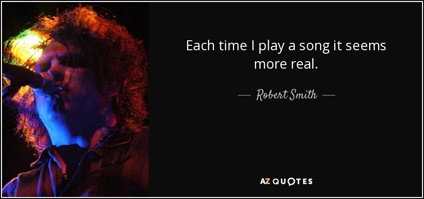 Each time I play a song it seems more real. - Robert Smith