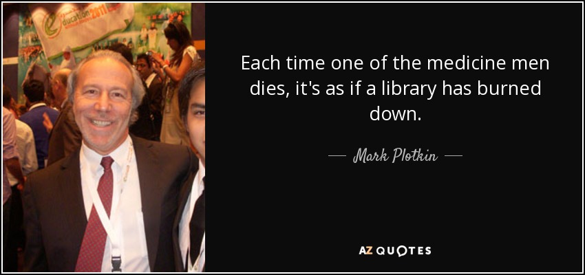 Each time one of the medicine men dies, it's as if a library has burned down. - Mark Plotkin