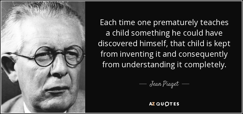 Each time one prematurely teaches a child something he could have discovered himself, that child is kept from inventing it and consequently from understanding it completely. - Jean Piaget
