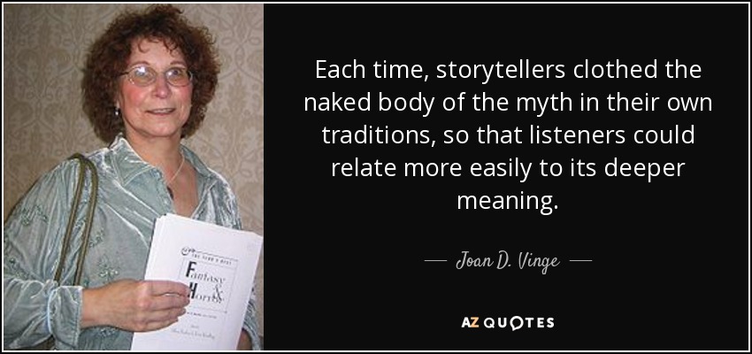 Each time, storytellers clothed the naked body of the myth in their own traditions, so that listeners could relate more easily to its deeper meaning. - Joan D. Vinge