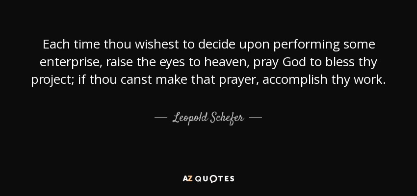 Each time thou wishest to decide upon performing some enterprise, raise the eyes to heaven, pray God to bless thy project; if thou canst make that prayer, accomplish thy work. - Leopold Schefer