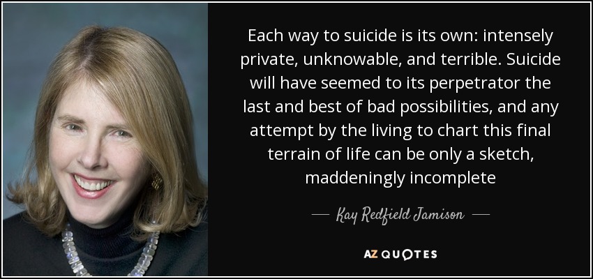 Each way to suicide is its own: intensely private, unknowable, and terrible. Suicide will have seemed to its perpetrator the last and best of bad possibilities, and any attempt by the living to chart this final terrain of life can be only a sketch, maddeningly incomplete - Kay Redfield Jamison