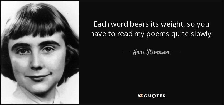 Each word bears its weight, so you have to read my poems quite slowly. - Anne Stevenson