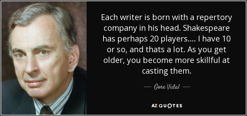 Each writer is born with a repertory company in his head. Shakespeare has perhaps 20 players. ... I have 10 or so, and thats a lot. As you get older, you become more skillful at casting them. - Gore Vidal