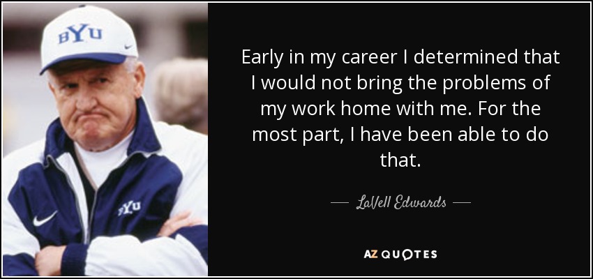 Early in my career I determined that I would not bring the problems of my work home with me. For the most part, I have been able to do that. - LaVell Edwards