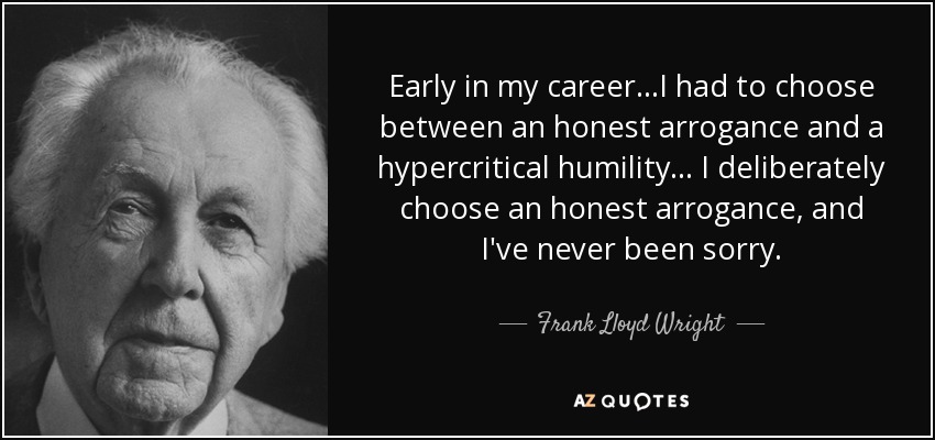 Early in my career...I had to choose between an honest arrogance and a hypercritical humility... I deliberately choose an honest arrogance, and I've never been sorry. - Frank Lloyd Wright