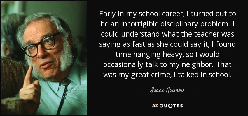 Early in my school career, I turned out to be an incorrigible disciplinary problem. I could understand what the teacher was saying as fast as she could say it, I found time hanging heavy, so I would occasionally talk to my neighbor. That was my great crime, I talked in school. - Isaac Asimov