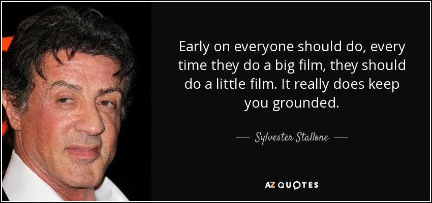 Early on everyone should do, every time they do a big film, they should do a little film. It really does keep you grounded. - Sylvester Stallone