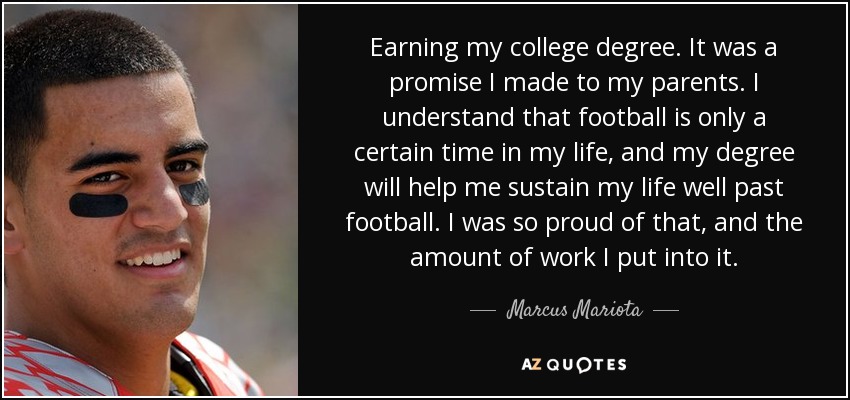 Earning my college degree. It was a promise I made to my parents. I understand that football is only a certain time in my life, and my degree will help me sustain my life well past football. I was so proud of that, and the amount of work I put into it. - Marcus Mariota