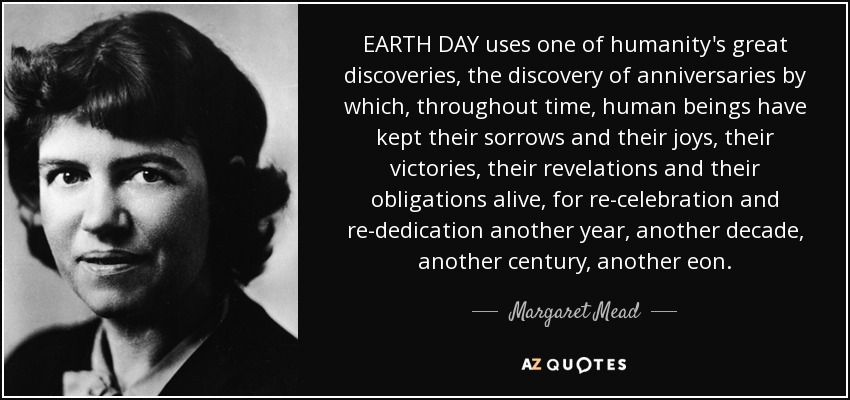 EARTH DAY uses one of humanity's great discoveries, the discovery of anniversaries by which, throughout time, human beings have kept their sorrows and their joys, their victories, their revelations and their obligations alive, for re-celebration and re-dedication another year, another decade, another century, another eon. - Margaret Mead