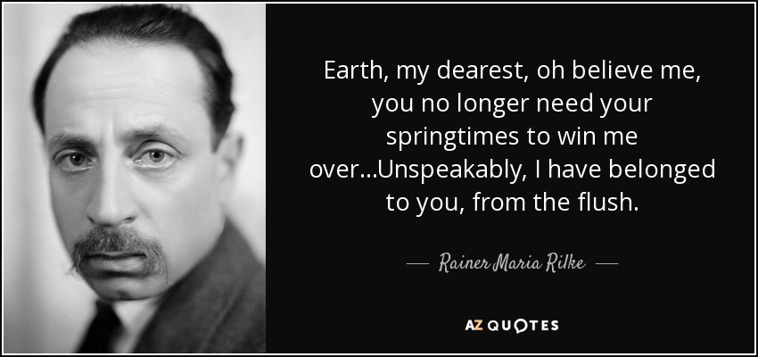 Earth, my dearest, oh believe me, you no longer need your springtimes to win me over...Unspeakably, I have belonged to you, from the flush. - Rainer Maria Rilke