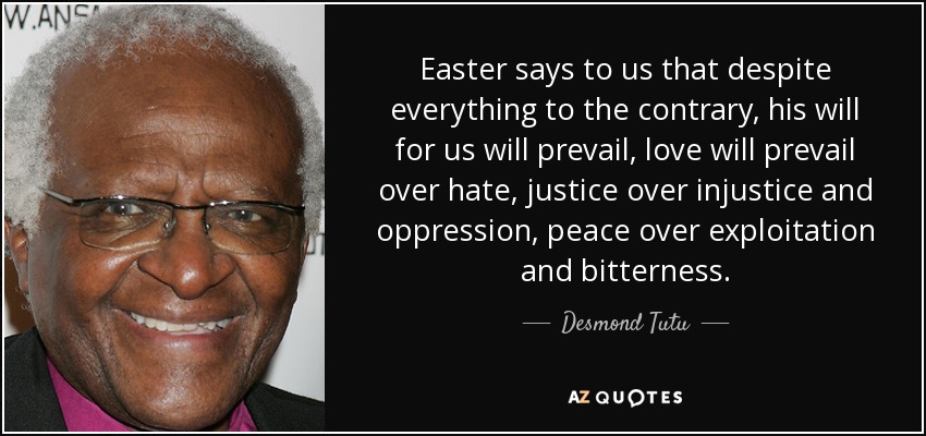 Easter says to us that despite everything to the contrary, his will for us will prevail, love will prevail over hate, justice over injustice and oppression, peace over exploitation and bitterness. - Desmond Tutu