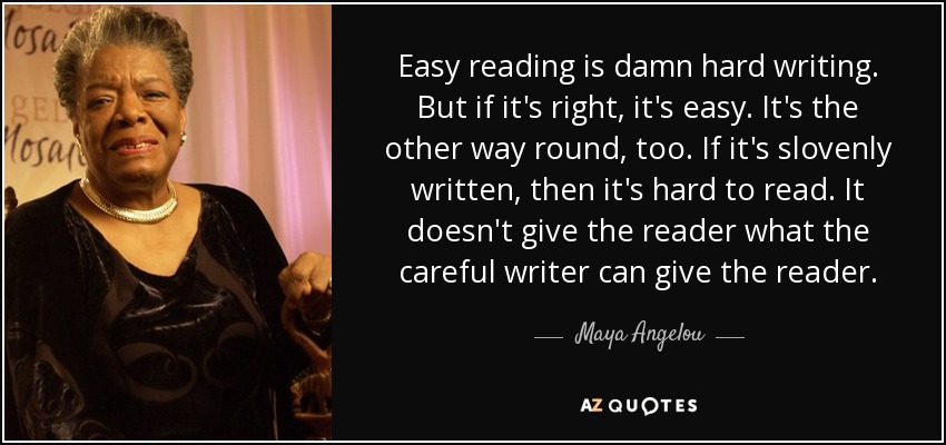 Easy reading is damn hard writing. But if it's right, it's easy. It's the other way round, too. If it's slovenly written, then it's hard to read. It doesn't give the reader what the careful writer can give the reader. - Maya Angelou