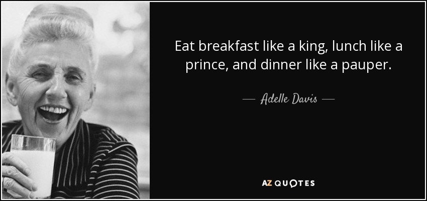 Eat breakfast like a king, lunch like a prince, and dinner like a pauper. - Adelle Davis
