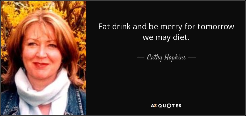 Eat drink and be merry for tomorrow we may diet. - Cathy Hopkins