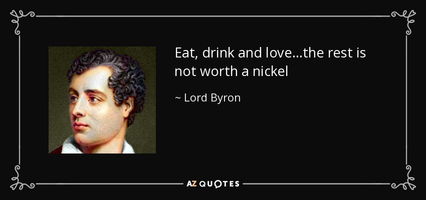 Eat, drink and love...the rest is not worth a nickel - Lord Byron