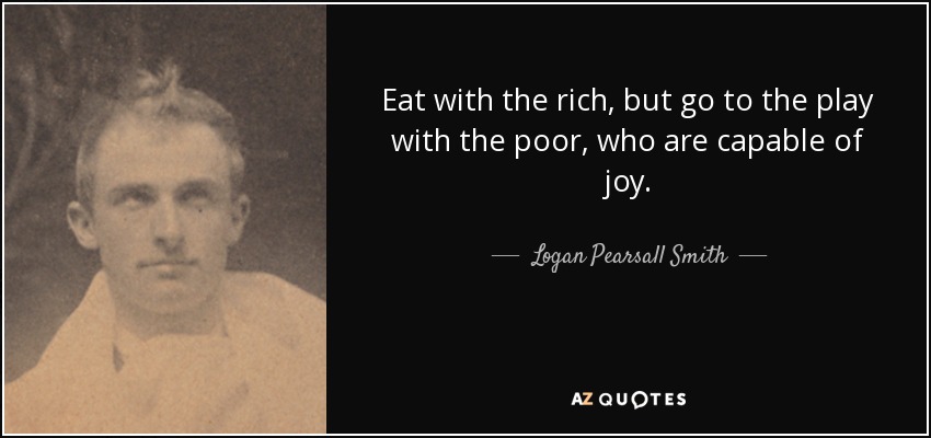 Eat with the rich, but go to the play with the poor, who are capable of joy. - Logan Pearsall Smith