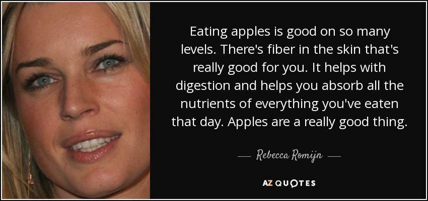 Eating apples is good on so many levels. There's fiber in the skin that's really good for you. It helps with digestion and helps you absorb all the nutrients of everything you've eaten that day. Apples are a really good thing. - Rebecca Romijn