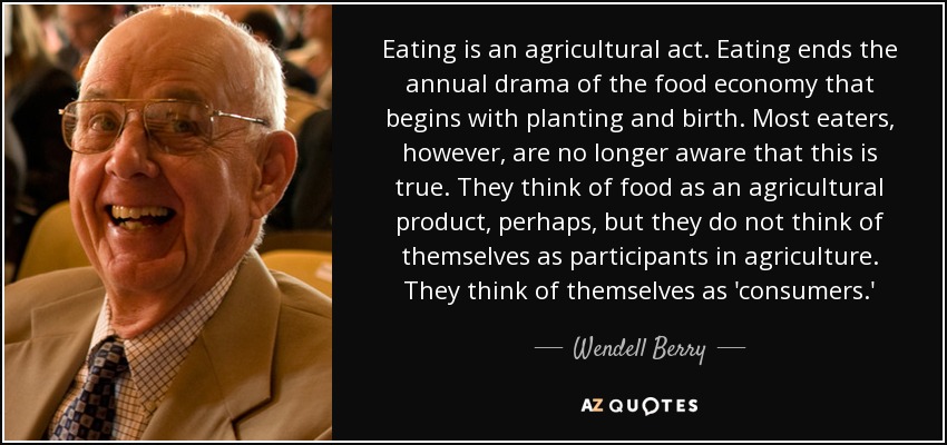 Eating is an agricultural act. Eating ends the annual drama of the food economy that begins with planting and birth. Most eaters, however, are no longer aware that this is true. They think of food as an agricultural product, perhaps, but they do not think of themselves as participants in agriculture. They think of themselves as 'consumers.' - Wendell Berry
