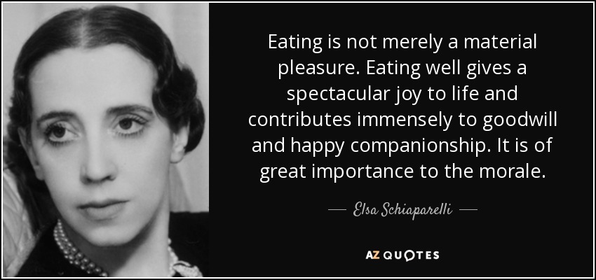Eating is not merely a material pleasure. Eating well gives a spectacular joy to life and contributes immensely to goodwill and happy companionship. It is of great importance to the morale. - Elsa Schiaparelli