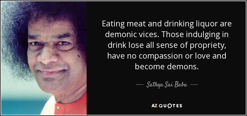 Eating meat and drinking liquor are demonic vices. Those indulging in drink lose all sense of propriety, have no compassion or love and become demons. - Sathya Sai Baba
