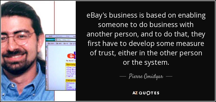 eBay's business is based on enabling someone to do business with another person, and to do that, they first have to develop some measure of trust, either in the other person or the system. - Pierre Omidyar
