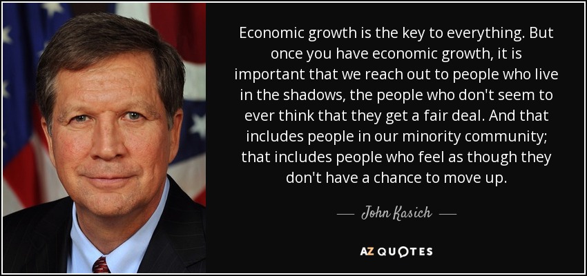 Economic growth is the key to everything. But once you have economic growth, it is important that we reach out to people who live in the shadows, the people who don't seem to ever think that they get a fair deal. And that includes people in our minority community; that includes people who feel as though they don't have a chance to move up. - John Kasich
