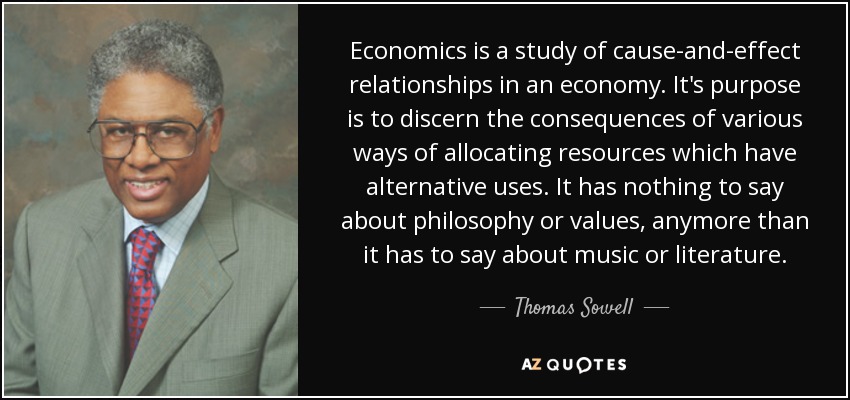 Economics is a study of cause-and-effect relationships in an economy. It's purpose is to discern the consequences of various ways of allocating resources which have alternative uses. It has nothing to say about philosophy or values, anymore than it has to say about music or literature. - Thomas Sowell