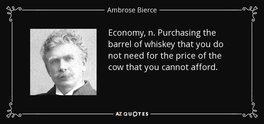 Economy, n. Purchasing the barrel of whiskey that you do not need for the price of the cow that you cannot afford. - Ambrose Bierce