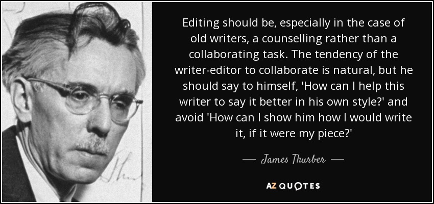 Editing should be, especially in the case of old writers, a counselling rather than a collaborating task. The tendency of the writer-editor to collaborate is natural, but he should say to himself, 'How can I help this writer to say it better in his own style?' and avoid 'How can I show him how I would write it, if it were my piece?' - James Thurber