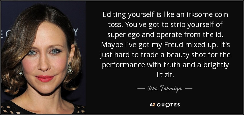 Editing yourself is like an irksome coin toss. You've got to strip yourself of super ego and operate from the id. Maybe I've got my Freud mixed up. It's just hard to trade a beauty shot for the performance with truth and a brightly lit zit. - Vera Farmiga
