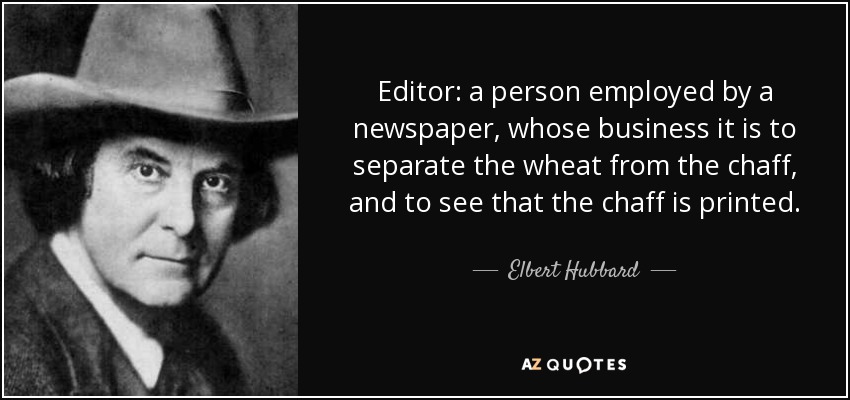 Editor: a person employed by a newspaper, whose business it is to separate the wheat from the chaff, and to see that the chaff is printed. - Elbert Hubbard