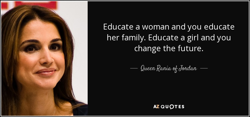 Educate a woman and you educate her family. Educate a girl and you change the future. - Queen Rania of Jordan