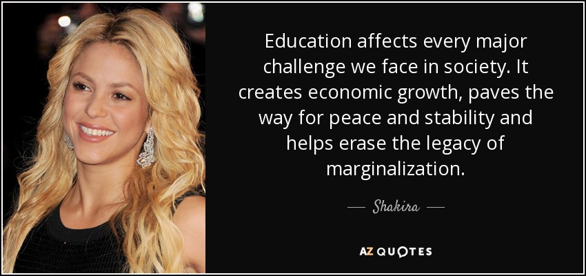 Education affects every major challenge we face in society. It creates economic growth, paves the way for peace and stability and helps erase the legacy of marginalization. - Shakira