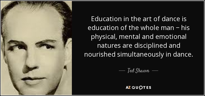 Education in the art of dance is education of the whole man − his physical, mental and emotional natures are disciplined and nourished simultaneously in dance. - Ted Shawn