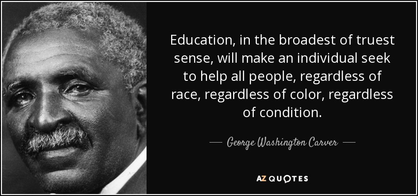 Education, in the broadest of truest sense, will make an individual seek to help all people, regardless of race, regardless of color, regardless of condition. - George Washington Carver