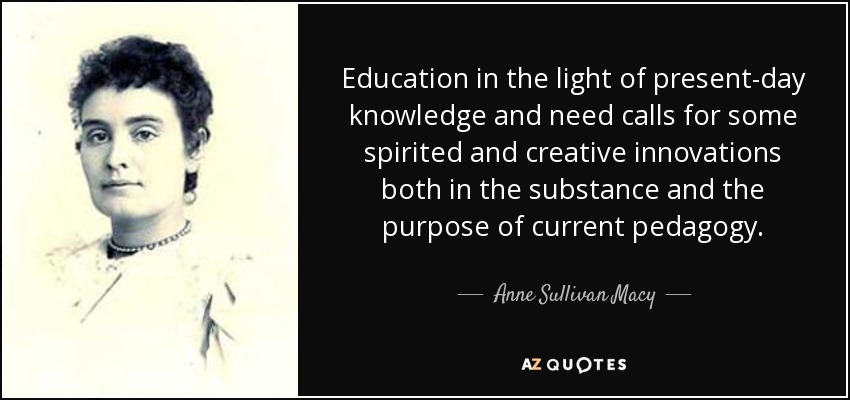 Education in the light of present-day knowledge and need calls for some spirited and creative innovations both in the substance and the purpose of current pedagogy. - Anne Sullivan Macy