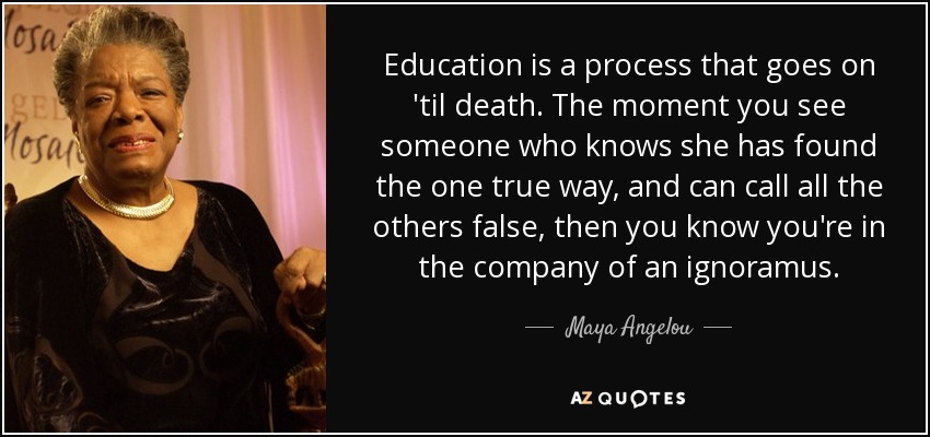 Education is a process that goes on 'til death. The moment you see someone who knows she has found the one true way, and can call all the others false, then you know you're in the company of an ignoramus. - Maya Angelou