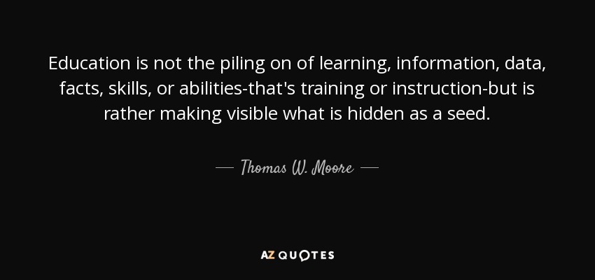 Education is not the piling on of learning, information, data, facts, skills, or abilities-that's training or instruction-but is rather making visible what is hidden as a seed. - Thomas W. Moore