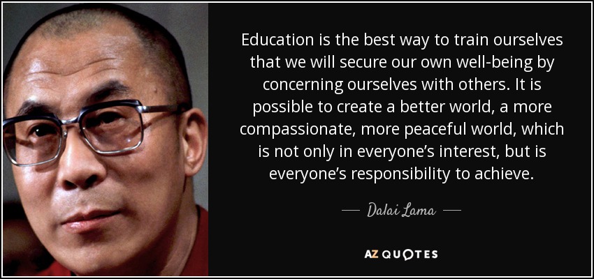 Education is the best way to train ourselves that we will secure our own well-being by concerning ourselves with others. It is possible to create a better world, a more compassionate, more peaceful world, which is not only in everyone’s interest, but is everyone’s responsibility to achieve. - Dalai Lama