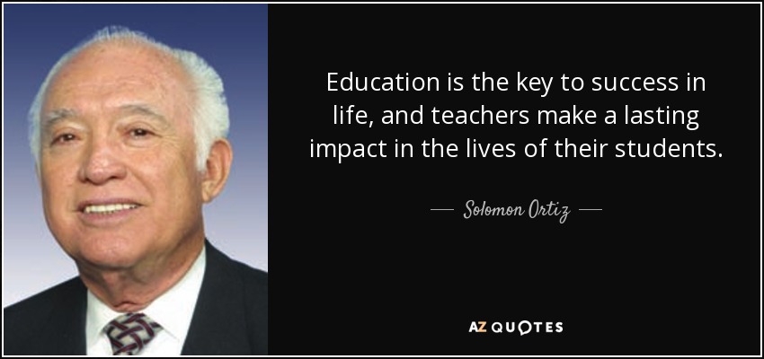Education is the key to success in life, and teachers make a lasting impact in the lives of their students. - Solomon Ortiz
