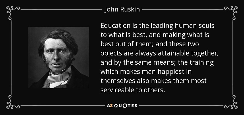 Education is the leading human souls to what is best, and making what is best out of them; and these two objects are always attainable together, and by the same means; the training which makes man happiest in themselves also makes them most serviceable to others. - John Ruskin